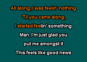 All along, I was feelin' nothing
'Til you came along,
I started feelin' something

Man, I'm just glad you

put me amongst it

This feels like good news I