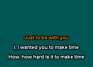 Just to be with you

I, I wanted you to make time

How, how hard is it to make time