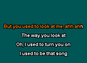 But you used to look at me, ahh ahh

The way you look at

Oh, I used to turn you on

lused to be that song