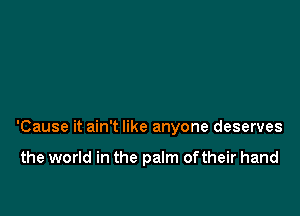 'Cause it ain't like anyone deserves

the world in the palm oftheir hand