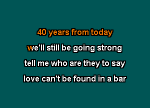 40 years from today

we'll still be going strong

tell me who are they to say

love can't be found in a bar