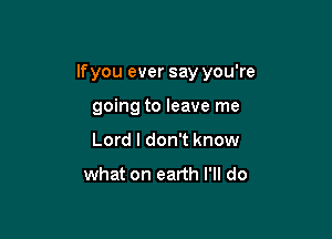 If you ever say you're

going to leave me
Lord I don't know

what on earth I'll do