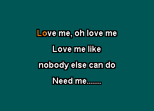 Love me, oh love me

Love me like

nobody else can do

Need me .......