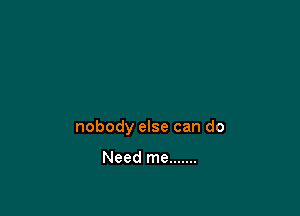 nobody else can do

Need me .......