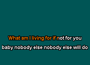 What am I living for if not for you

baby nobody else nobody else will do