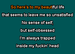 So here's to my beautiful life
that seems to leave me so unsatisfied
No sense of self,
but self-obsessed
I'm always trapped

inside my fuckin' head