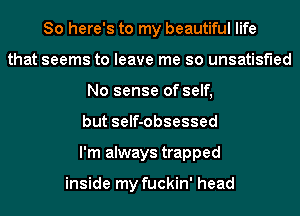 So here's to my beautiful life
that seems to leave me so unsatisfied
No sense of self,
but self-obsessed
I'm always trapped

inside my fuckin' head