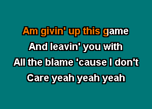 Am givin' up this game
And Ieavin' you with

All the blame 'cause I don't
Care yeah yeah yeah