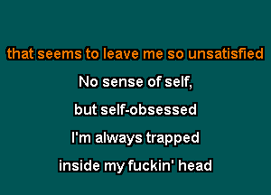 that seems to leave me so unsatisfied
No sense of self,
but self-obsessed
I'm always trapped

inside my fuckin' head