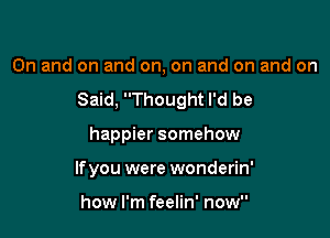 0n and on and on, on and on and on

Said, Thought I'd be

happier somehow
lfyou were wonderin'

how I'm feelin' now