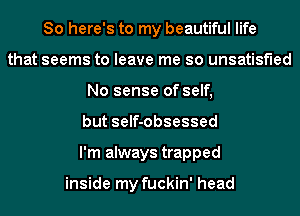 So here's to my beautiful life
that seems to leave me so unsatisfied
No sense of self,
but self-obsessed
I'm always trapped

inside my fuckin' head