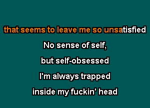 that seems to leave me so unsatisfied
No sense of self,
but self-obsessed
I'm always trapped

inside my fuckin' head