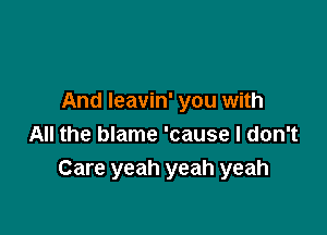 And Ieavin' you with

All the blame 'cause I don't
Care yeah yeah yeah