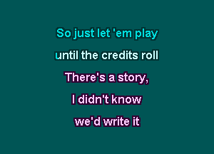 Sojust let 'em play

until the credits roll
There's a story,

I didn't know

we'd write it