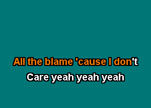 All the blame 'cause I don't
Care yeah yeah yeah