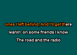 ones I lePc behind, And I'll get there

leanin' on some friends I know

The road and the radio