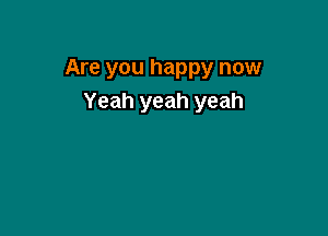 Are you happy now
Yeah yeah yeah
