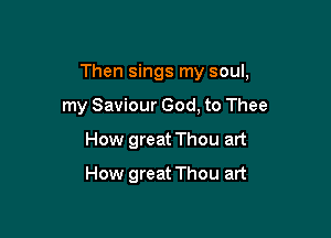 Then sings my soul,

my Saviour God, to Thee
How great Thou art
How great Thou art