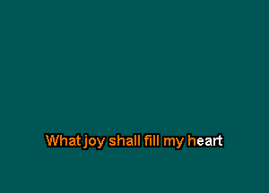 Whatjoy shall fill my heart