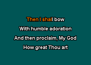 Then I shall bow
With humble adoration

And then proclaim, My God

How great Thou art