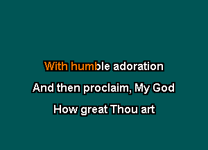 With humble adoration

And then proclaim, My God

How great Thou art