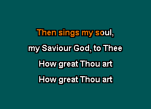 Then sings my soul,

my Saviour God, to Thee
How great Thou art
How great Thou art