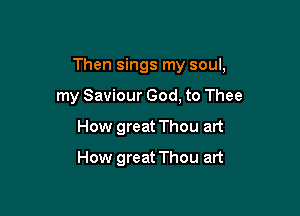 Then sings my soul,

my Saviour God, to Thee
How great Thou art
How great Thou art