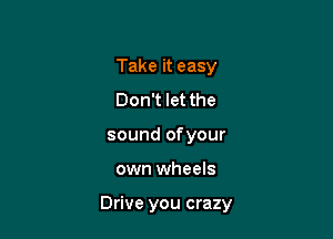 Take it easy
Don't let the
sound of your

own wheels

Drive you crazy