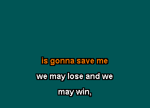 is gonna save me

we may lose and we

may win,