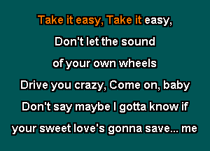 Take it easy, Take it easy,
Don't let the sound
of your own wheels
Drive you crazy, Come on, baby
Don't say maybe I gotta know if

your sweet love's gonna save... me