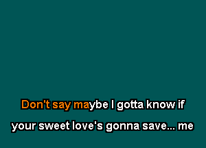 Don't say maybe I gotta know if

your sweet Iove's gonna save... me