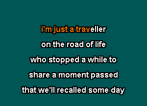 i'm just a traveller
on the road oflife
who stopped a while to

share a moment passed

that we'll recalled some day