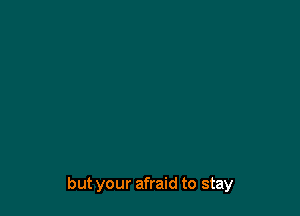 but your afraid to stay