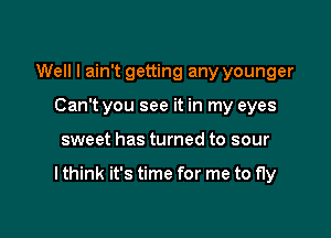 Well I ain't getting any younger
Can't you see it in my eyes

sweet has turned to sour

I think it's time for me to fly