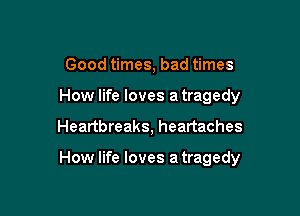 Good times, bad times
How life loves a tragedy

Heartbreaks, heartaches

How life loves a tragedy