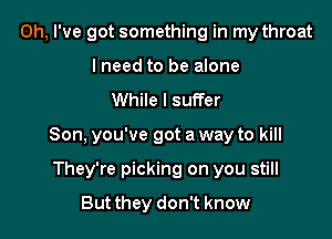 Oh, I've got something in my throat
I need to be alone

While I suffer

Son, you've got a way to kill

They're picking on you still
But they don't know