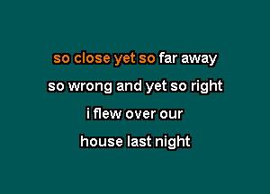 so close yet so far away

so wrong and yet so right
iflew over our

house last night