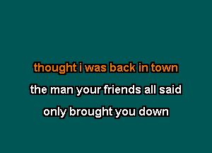 thought i was back in town

the man your friends all said

only brought you down