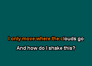I only move where the clouds go
And how do I shake this?
