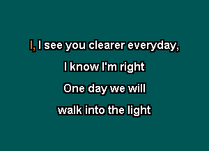 l, I see you clearer everyday,

I know I'm right
One day we will

walk into the light
