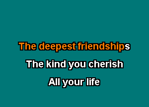 The deepest friendships

The kind you cherish

All your life