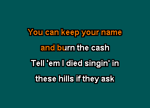 You can keep your name

and burn the cash

Tell 'em I died singin' in

these hills if they ask