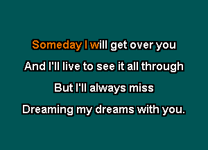 Someday I will get over you
And I'll live to see it all through

But I'll always miss

Dreaming my dreams with you.