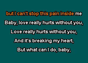 but I can't stop this pain inside me
Baby, love really hurts without you,
Love really hurts without you,
And it's breaking my heart,
But what can I do, baby,