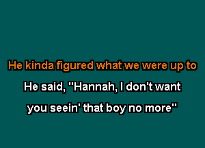 He kinda figured what we were up to

He said, Hannah. I don't want

you seein' that boy no more