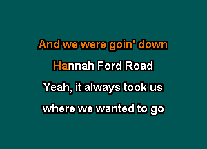 And we were goin' down
Hannah Ford Road

Yeah, it always took us

where we wanted to go