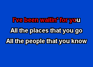 I've been waitin' for you
All the places that you go

All the people that you know