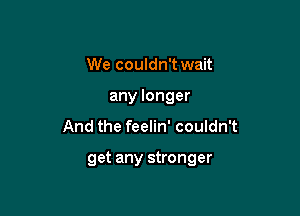 We couldn't wait
any longer

And the feelin' couldn't

get any stronger