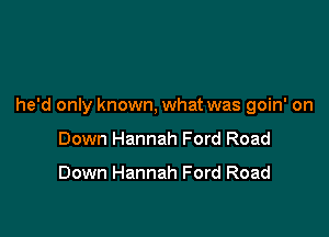 he'd only known, what was goin' on

Down Hannah Ford Road

Down Hannah Ford Road