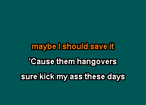 maybe I should save it

'Cause them hangovers

sure kick my ass these days